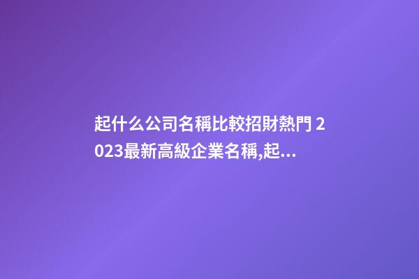 起什么公司名稱比較招財熱門 2023最新高級企業名稱,起名之家-第1張-公司起名-玄機派